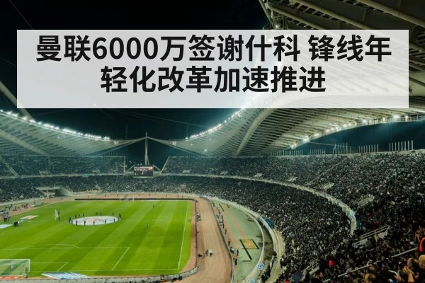 曼联6000万签谢什科 锋线年轻化改革加速推进